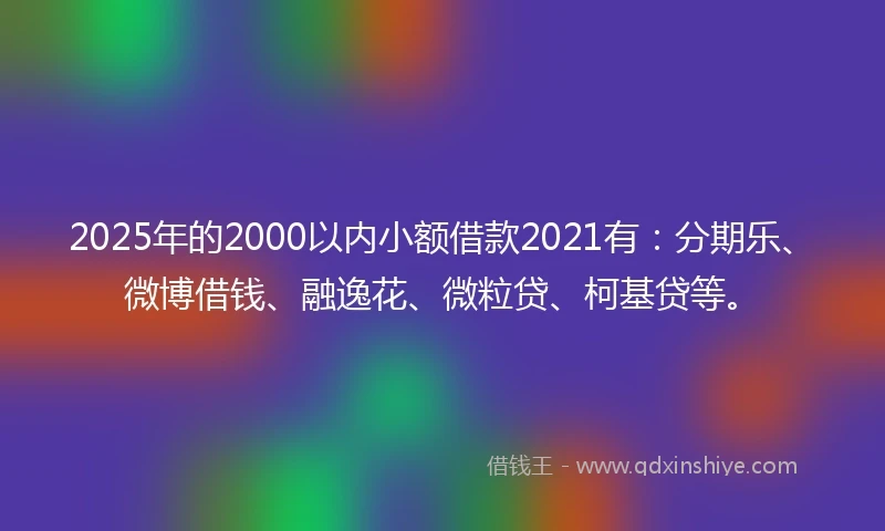 2025年的2000以内小额借款2021有：分期乐、微博借钱、融逸花、微粒贷、柯基贷等。