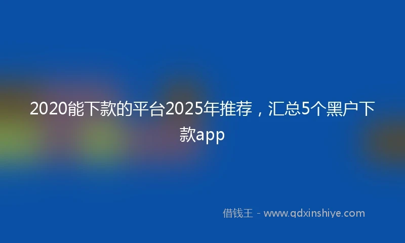 2020能下款的平台2025年推荐，汇总5个黑户下款app