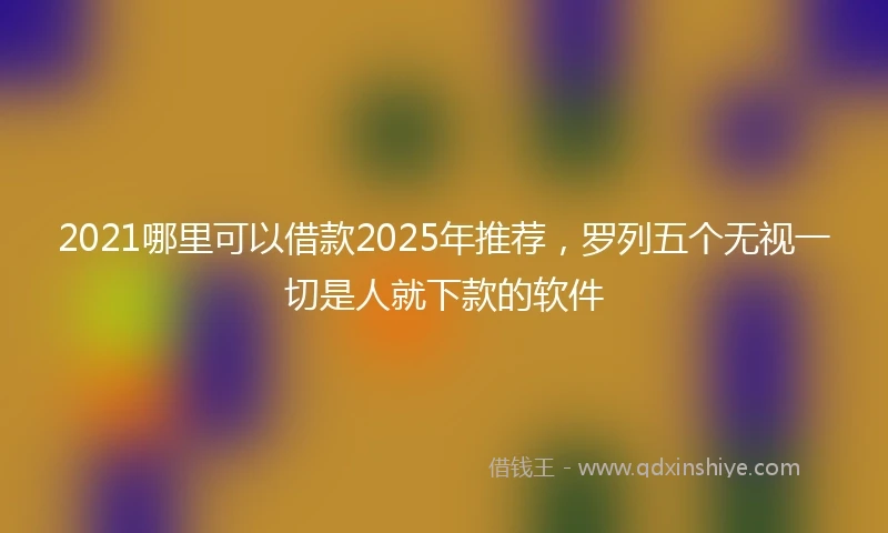 2021哪里可以借款2025年推荐，罗列五个无视一切是人就下款的软件