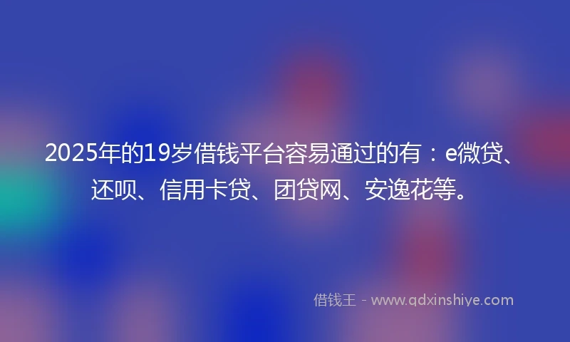 2025年的19岁借钱平台容易通过的有：e微贷、还呗、信用卡贷、团贷网、安逸花等。
