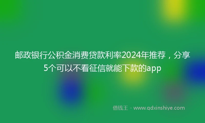 邮政银行公积金消费贷款利率2024年推荐，分享5个可以不看征信就能下款的app