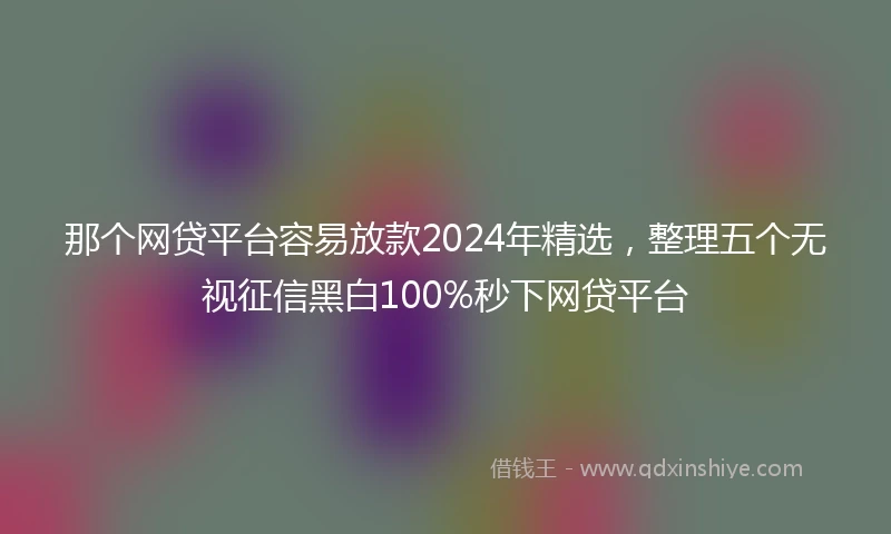 那个网贷平台容易放款2024年精选，整理五个无视征信黑白100%秒下网贷平台