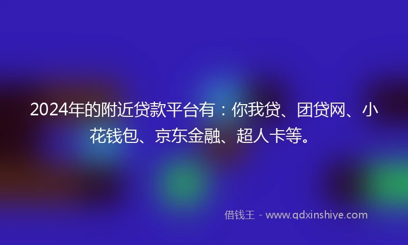 2024年的附近贷款平台有：你我贷、团贷网、小花钱包、京东金融、超人卡等。
