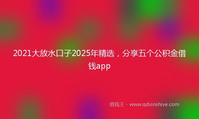 2021大放水口子2025年精选，分享五个公积金借钱app