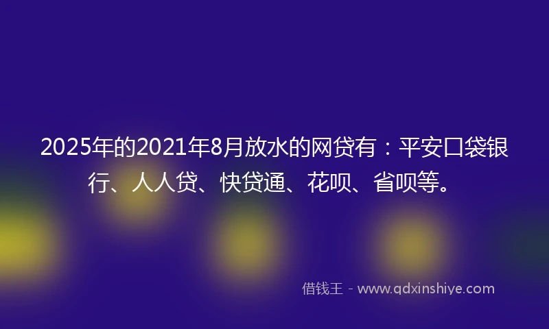 2025年的2021年8月放水的网贷有：平安口袋银行、人人贷、快贷通、花呗、省呗等。