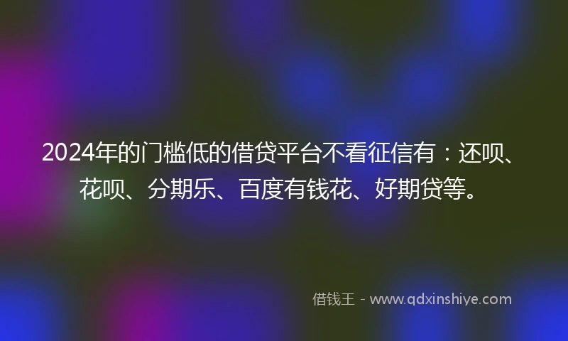2024年的门槛低的借贷平台不看征信有：还呗、花呗、分期乐、百度有钱花、好期贷等。