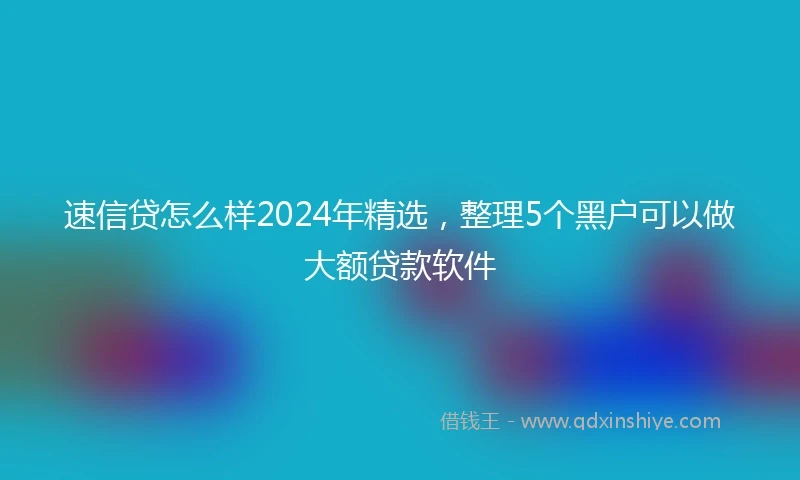 速信贷怎么样2024年精选，整理5个黑户可以做大额贷款软件