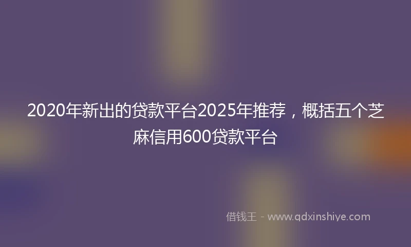 2020年新出的贷款平台2025年推荐，概括五个芝麻信用600贷款平台