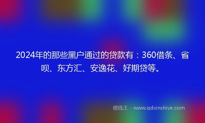 2024年的那些黑户通过的贷款有：360借条、省呗、东方汇、安逸花、好期贷等。