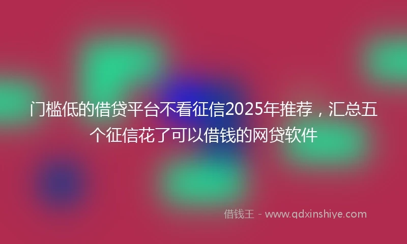 门槛低的借贷平台不看征信2025年推荐，汇总五个征信花了可以借钱的网贷软件