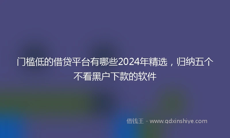 门槛低的借贷平台有哪些2024年精选，归纳五个不看黑户下款的软件