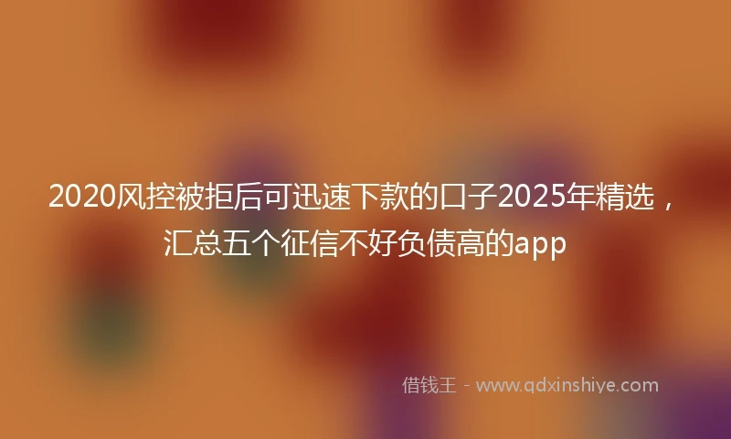 2020风控被拒后可迅速下款的口子2025年精选，汇总五个征信不好负债高的app