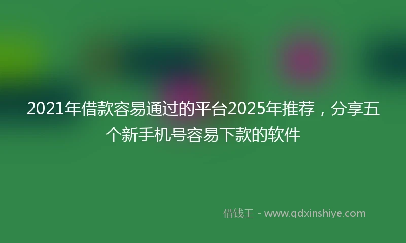 2021年借款容易通过的平台2025年推荐，分享五个新手机号容易下款的软件