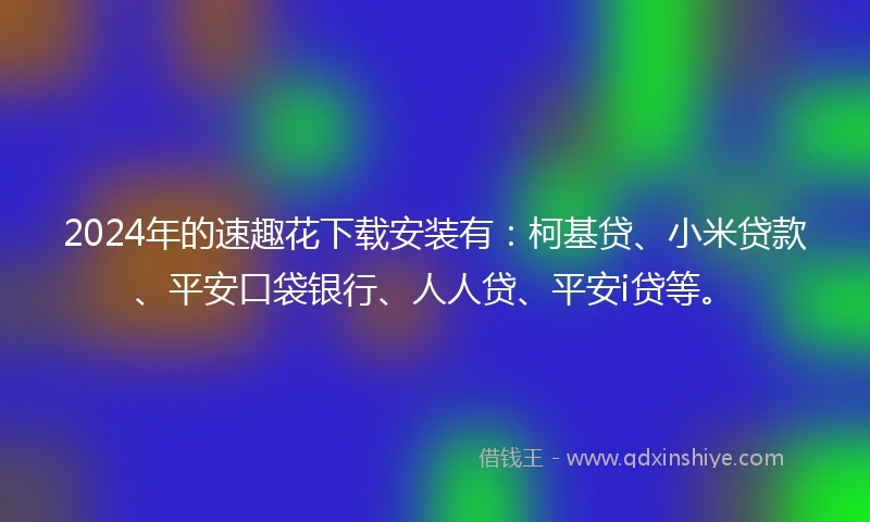 2024年的速趣花下载安装有：柯基贷、小米贷款、平安口袋银行、人人贷、平安i贷等。