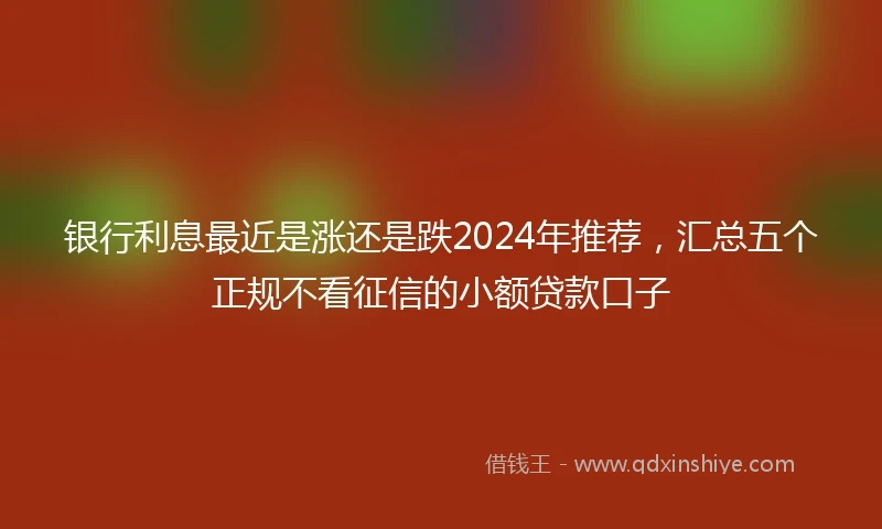 银行利息最近是涨还是跌2024年推荐，汇总五个正规不看征信的小额贷款口子