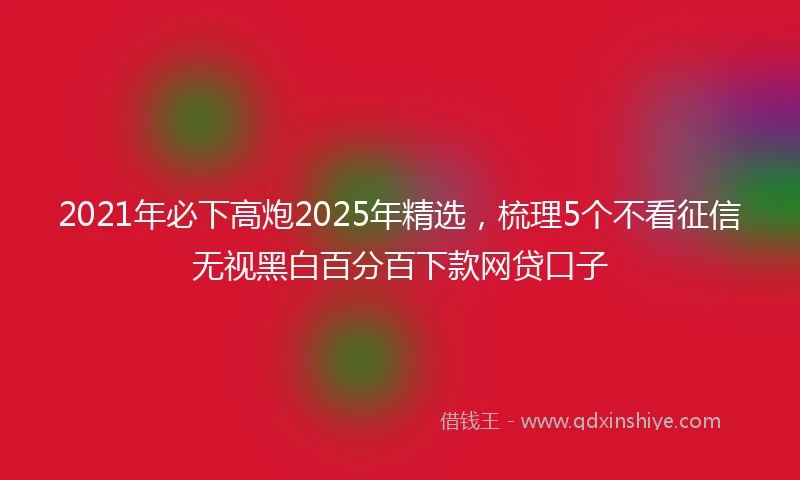 2021年必下高炮2025年精选，梳理5个不看征信无视黑白百分百下款网贷口子