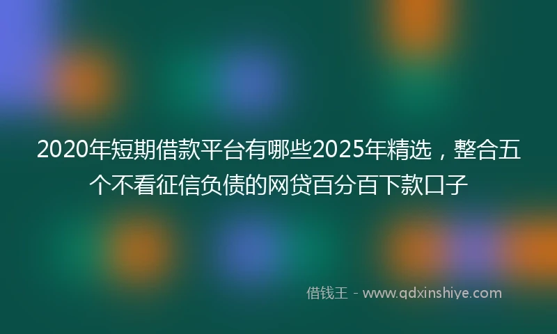 2020年短期借款平台有哪些2025年精选，整合五个不看征信负债的网贷百分百下款口子