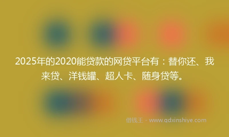 2025年的2020能贷款的网贷平台有：替你还、我来贷、洋钱罐、超人卡、随身贷等。