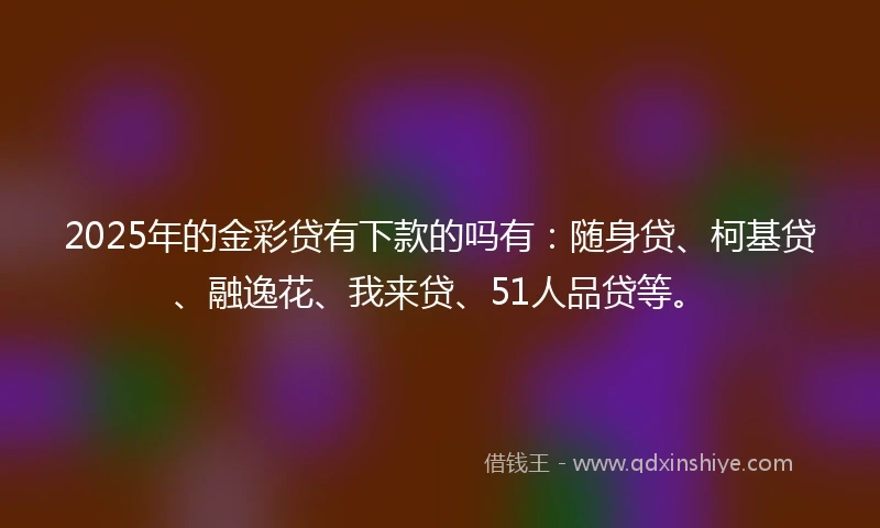2025年的金彩贷有下款的吗有：随身贷、柯基贷、融逸花、我来贷、51人品贷等。