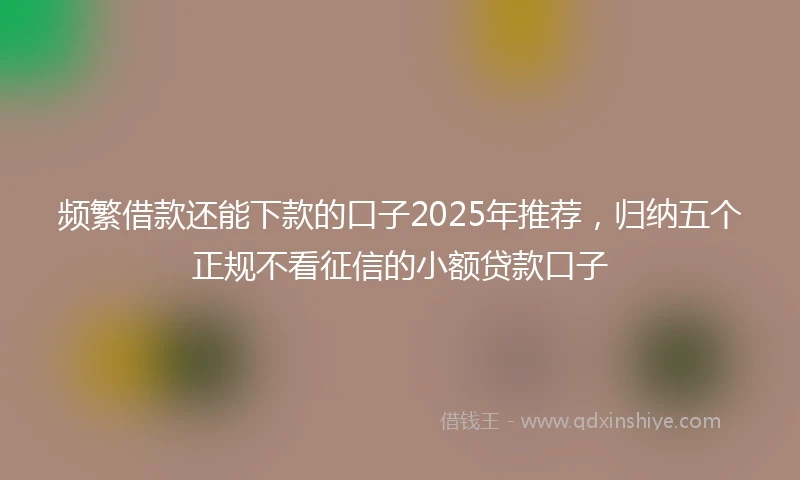 频繁借款还能下款的口子2025年推荐，归纳五个正规不看征信的小额贷款口子