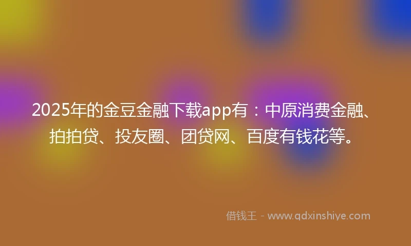2025年的金豆金融下载app有：中原消费金融、拍拍贷、投友圈、团贷网、百度有钱花等。