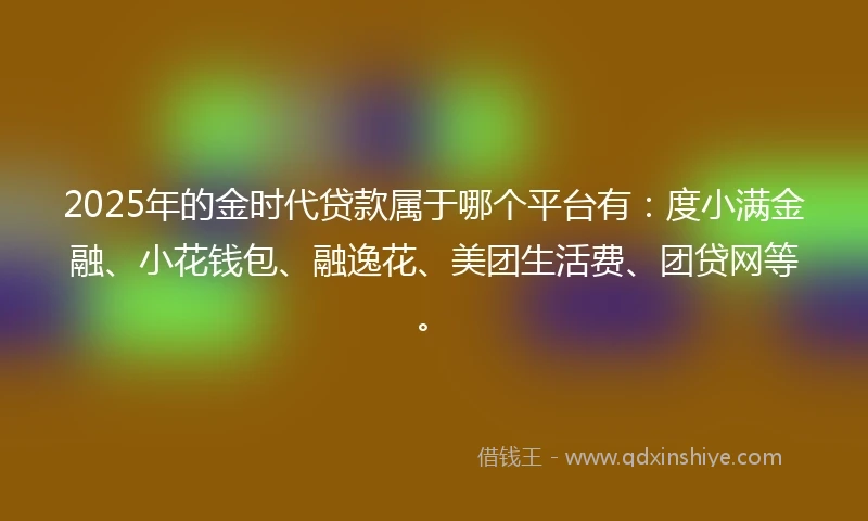 2025年的金时代贷款属于哪个平台有：度小满金融、小花钱包、融逸花、美团生活费、团贷网等。