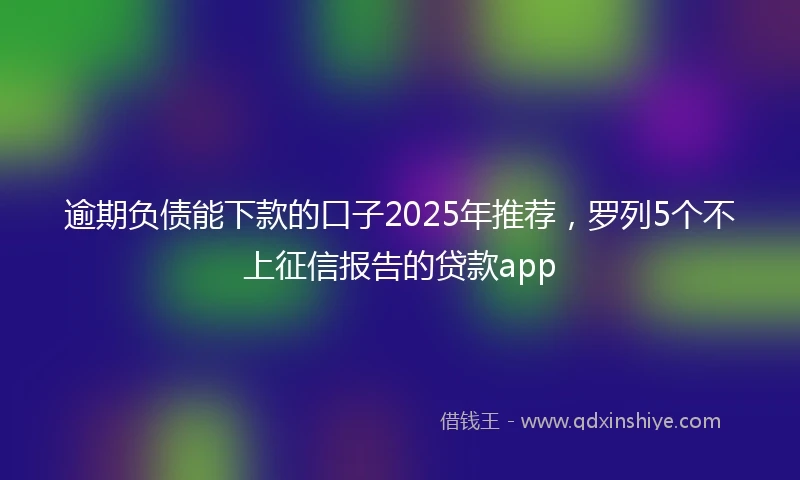 逾期负债能下款的口子2025年推荐，罗列5个不上征信报告的贷款app