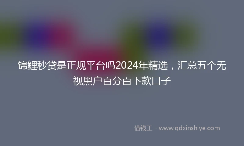 锦鲤秒贷是正规平台吗2024年精选，汇总五个无视黑户百分百下款口子