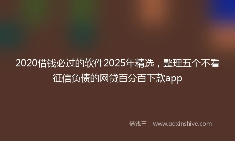 2020借钱必过的软件2025年精选，整理五个不看征信负债的网贷百分百下款app