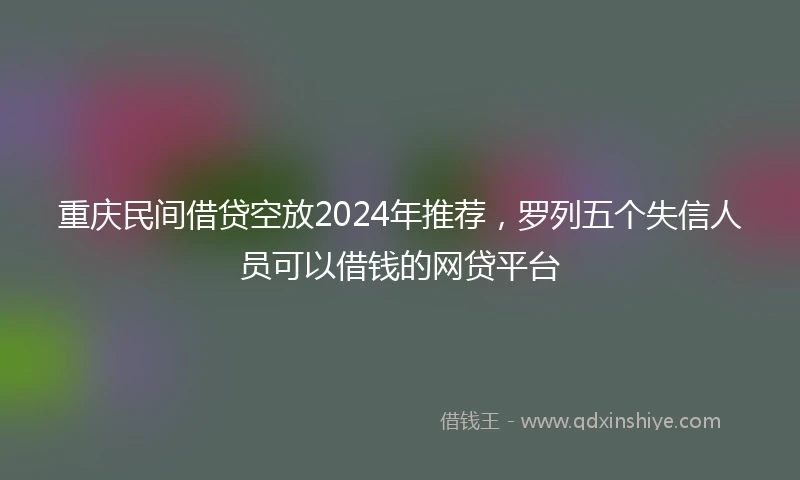 重庆民间借贷空放2024年推荐，罗列五个失信人员可以借钱的网贷平台