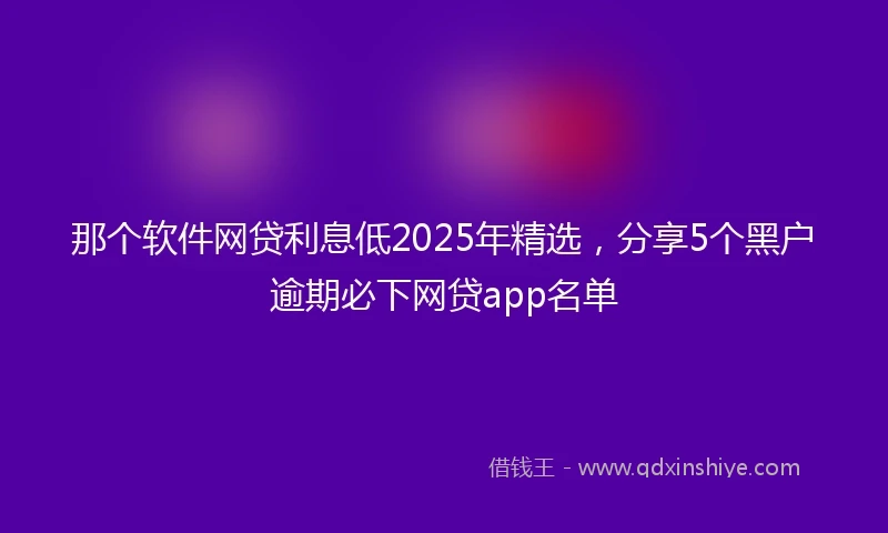 那个软件网贷利息低2025年精选，分享5个黑户逾期必下网贷app名单
