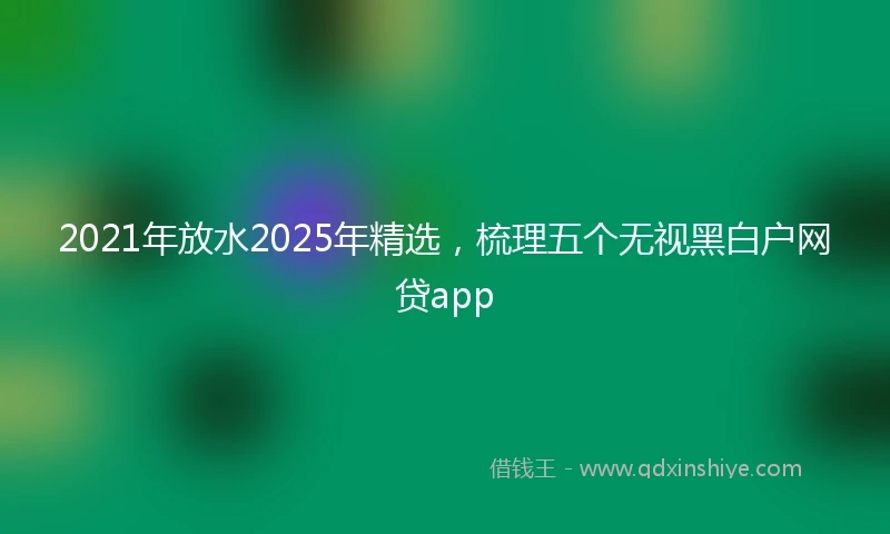 2021年放水2025年精选，梳理五个无视黑白户网贷app