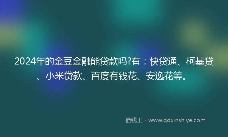 2024年的金豆金融能贷款吗?有：快贷通、柯基贷、小米贷款、百度有钱花、安逸花等。