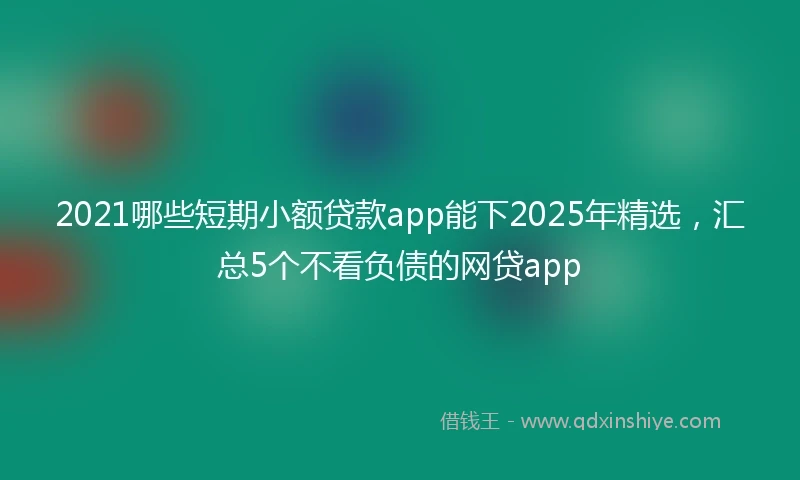 2021哪些短期小额贷款app能下2025年精选，汇总5个不看负债的网贷app