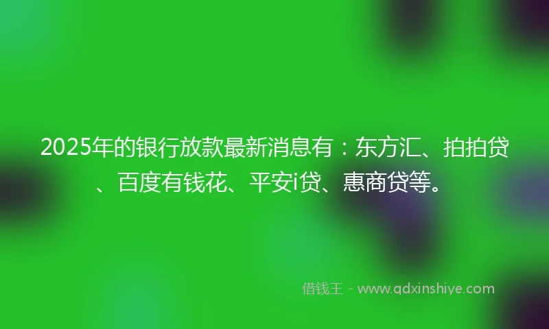 2025年的银行放款最新消息有：东方汇、拍拍贷、百度有钱花、平安i贷、惠商贷等。