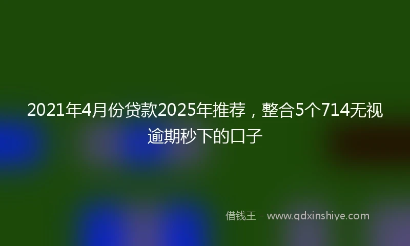 2021年4月份贷款2025年推荐，整合5个714无视逾期秒下的口子