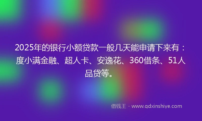 2025年的银行小额贷款一般几天能申请下来有：度小满金融、超人卡、安逸花、360借条、51人品贷等。