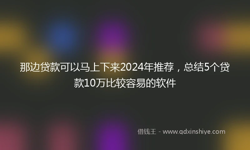 那边贷款可以马上下来2024年推荐，总结5个贷款10万比较容易的软件
