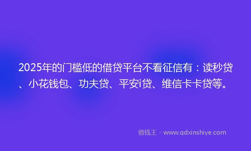 2025年的门槛低的借贷平台不看征信有：读秒贷、小花钱包、功夫贷、平安i贷、维信卡卡贷等。