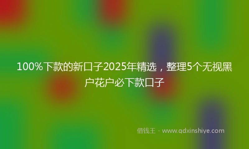 100%下款的新口子2025年精选，整理5个无视黑户花户必下款口子
