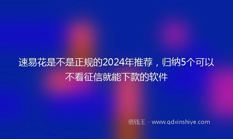速易花是不是正规的2024年推荐，归纳5个可以不看征信就能下款的软件