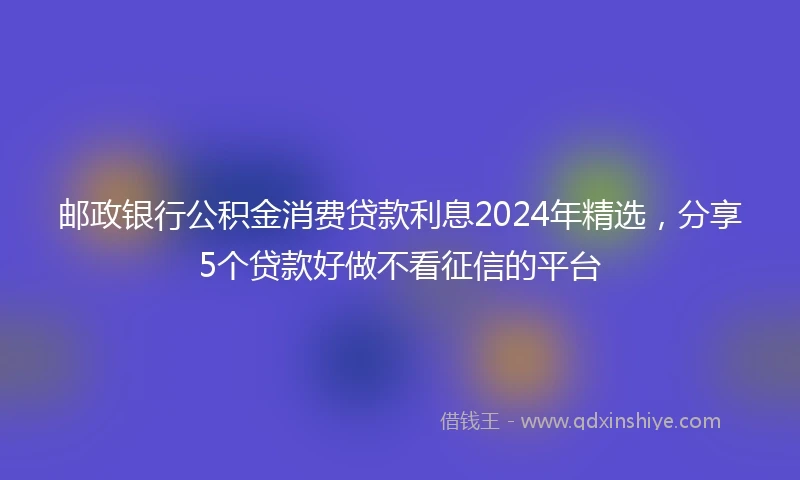 邮政银行公积金消费贷款利息2024年精选，分享5个贷款好做不看征信的平台