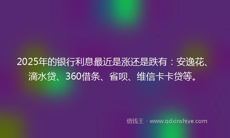 2025年的银行利息最近是涨还是跌有：安逸花、滴水贷、360借条、省呗、维信卡卡贷等。