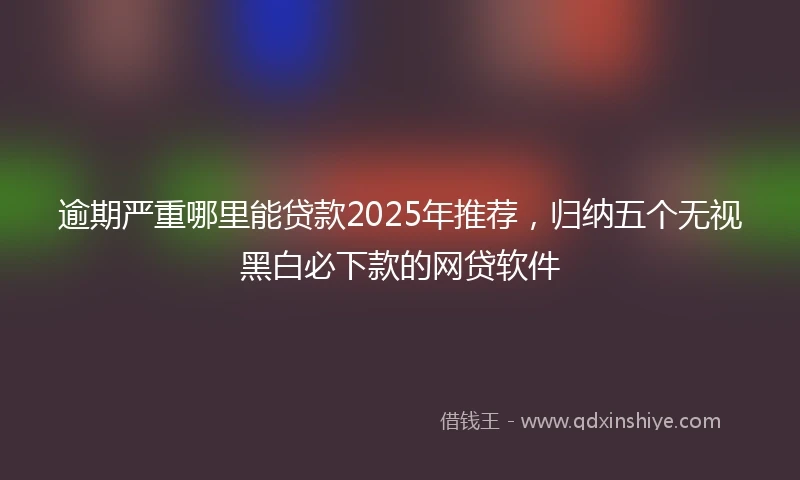 逾期严重哪里能贷款2025年推荐，归纳五个无视黑白必下款的网贷软件