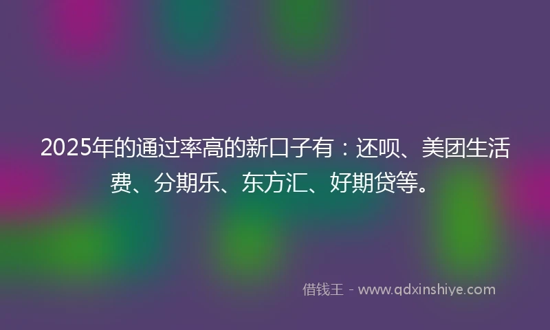 2025年的通过率高的新口子有：还呗、美团生活费、分期乐、东方汇、好期贷等。