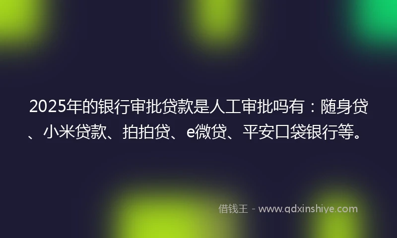 2025年的银行审批贷款是人工审批吗有：随身贷、小米贷款、拍拍贷、e微贷、平安口袋银行等。