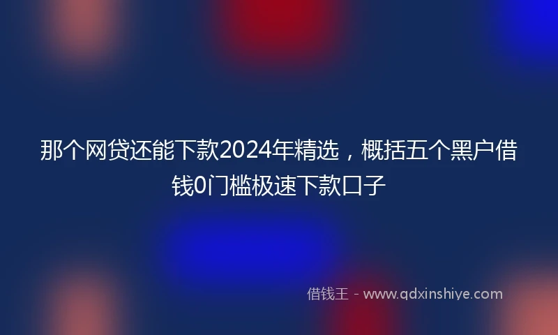 那个网贷还能下款2024年精选，概括五个黑户借钱0门槛极速下款口子