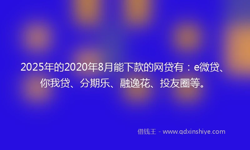 2025年的2020年8月能下款的网贷有：e微贷、你我贷、分期乐、融逸花、投友圈等。