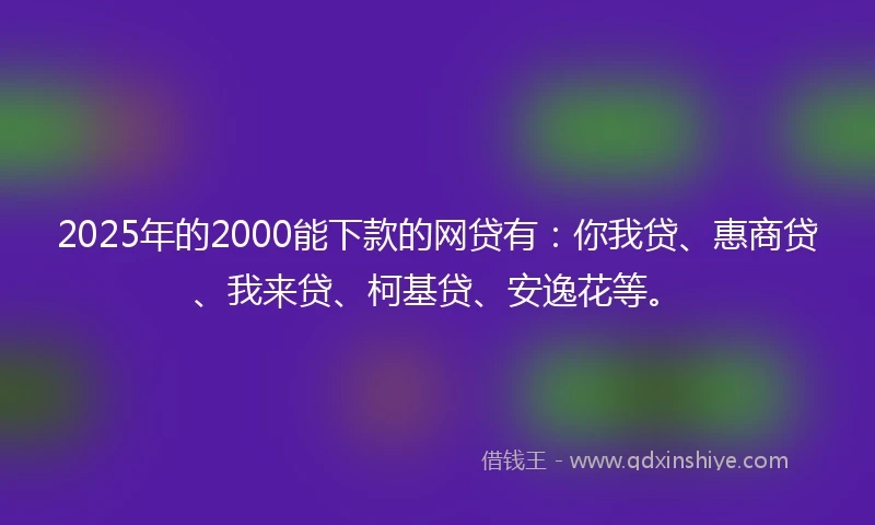 2025年的2000能下款的网贷有：你我贷、惠商贷、我来贷、柯基贷、安逸花等。
