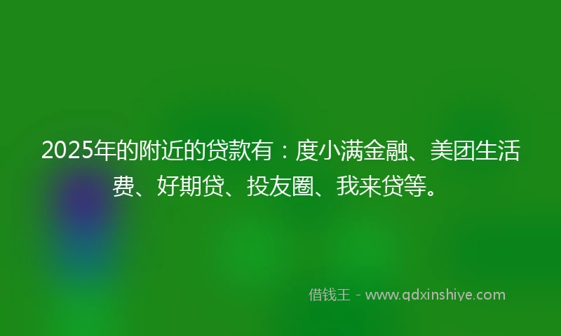 2025年的附近的贷款有：度小满金融、美团生活费、好期贷、投友圈、我来贷等。